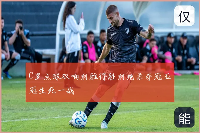 C罗点球双响利雅得胜利绝杀夺冠亚冠生死一战