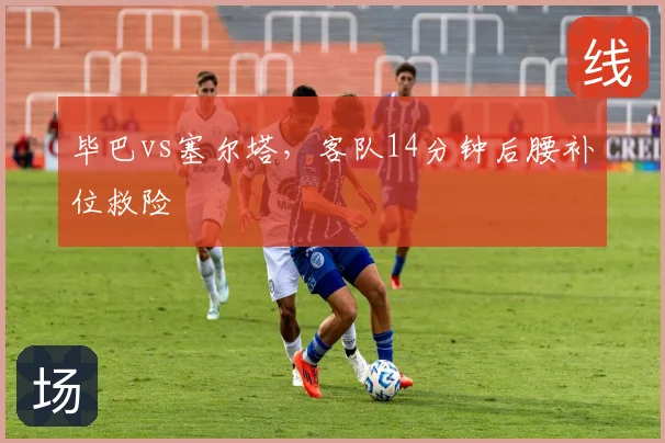 毕巴vs塞尔塔,客队14分钟后腰补位救险