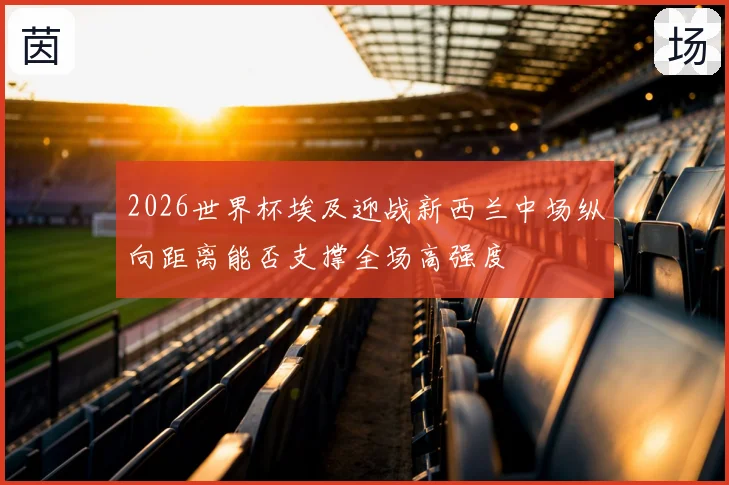 2026世界杯埃及迎战新西兰中场纵向距离能否支撑全场高强度