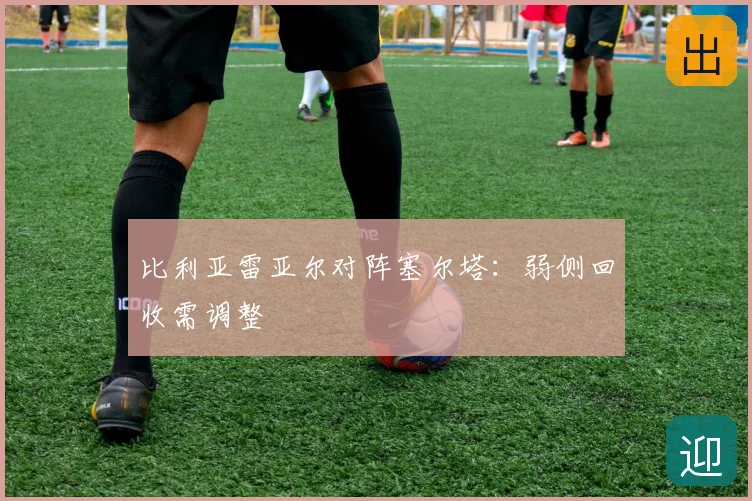 比利亚雷亚尔对阵塞尔塔：弱侧回收需调整